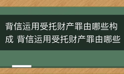 背信运用受托财产罪由哪些构成 背信运用受托财产罪由哪些构成犯罪