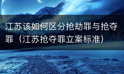 江苏该如何区分抢劫罪与抢夺罪（江苏抢夺罪立案标准）