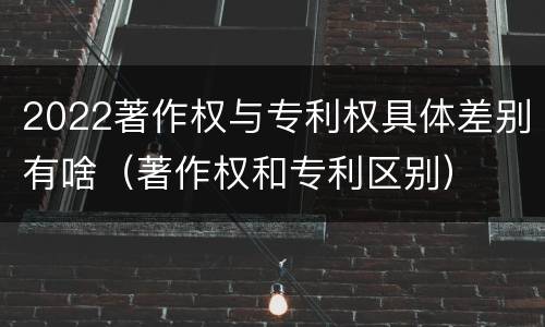 2022著作权与专利权具体差别有啥（著作权和专利区别）
