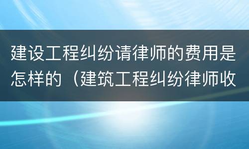 建设工程纠纷请律师的费用是怎样的（建筑工程纠纷律师收费）