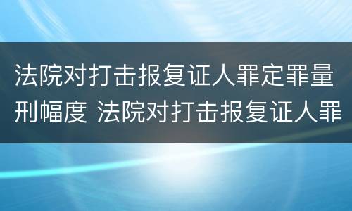 法院对打击报复证人罪定罪量刑幅度 法院对打击报复证人罪定罪量刑幅度的规定