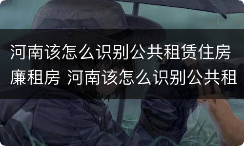 河南该怎么识别公共租赁住房廉租房 河南该怎么识别公共租赁住房廉租房的真假
