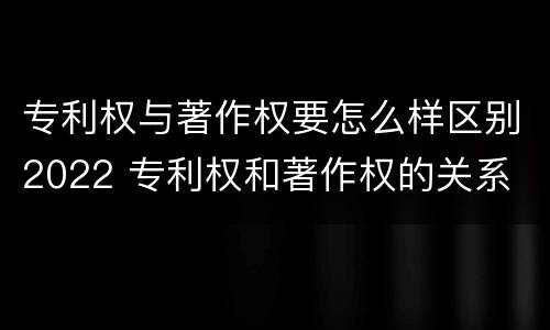 专利权与著作权要怎么样区别2022 专利权和著作权的关系