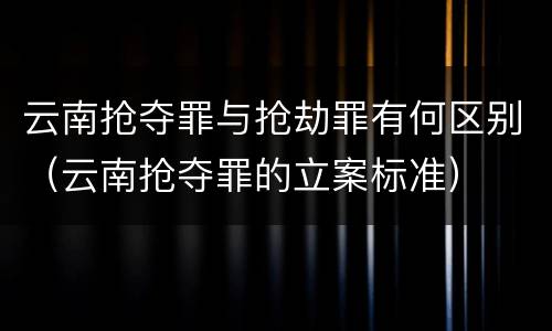 云南抢夺罪与抢劫罪有何区别(云南抢夺罪的立案标准)