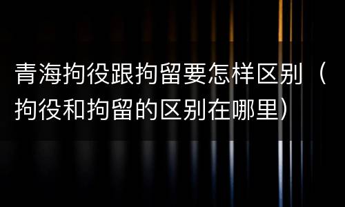 青海拘役跟拘留要怎样区别（拘役和拘留的区别在哪里）