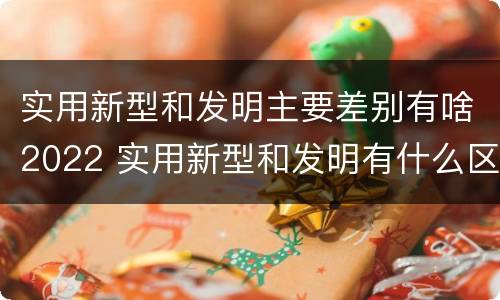 实用新型和发明主要差别有啥2022 实用新型和发明有什么区别