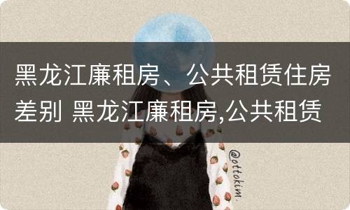 黑龙江廉租房、公共租赁住房差别 黑龙江廉租房,公共租赁住房差别大吗