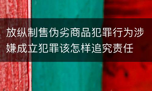 放纵制售伪劣商品犯罪行为涉嫌成立犯罪该怎样追究责任