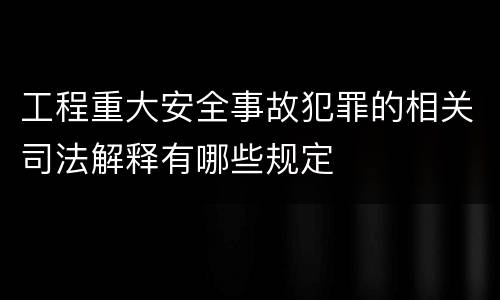 工程重大安全事故犯罪的相关司法解释有哪些规定