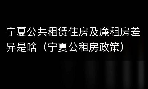 宁夏公共租赁住房及廉租房差异是啥（宁夏公租房政策）