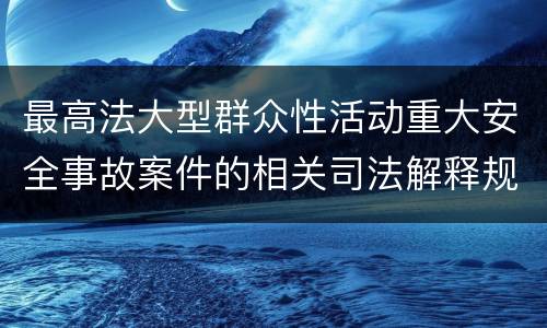 最高法大型群众性活动重大安全事故案件的相关司法解释规定具体是什么重要内容