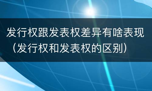 发行权跟发表权差异有啥表现（发行权和发表权的区别）