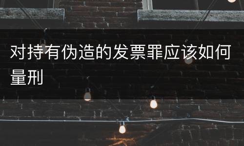 对持有伪造的发票罪应该如何量刑