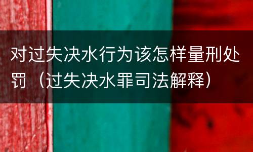 对过失决水行为该怎样量刑处罚（过失决水罪司法解释）