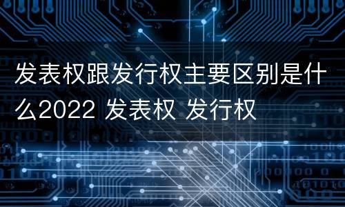 发表权跟发行权主要区别是什么2022 发表权 发行权