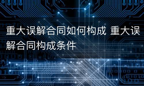 重大误解合同如何构成 重大误解合同构成条件