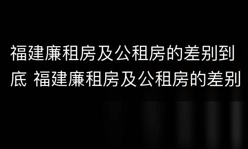 福建廉租房及公租房的差别到底 福建廉租房及公租房的差别到底是什么