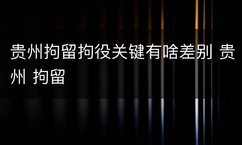 贵州拘留拘役关键有啥差别 贵州 拘留
