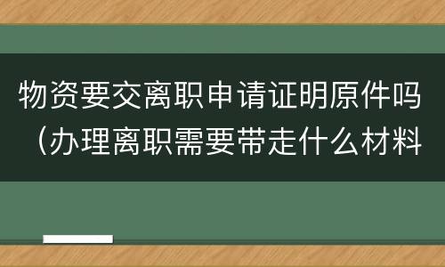 物资要交离职申请证明原件吗（办理离职需要带走什么材料）
