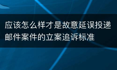应该怎么样才是故意延误投递邮件案件的立案追诉标准