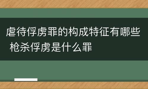 虐待俘虏罪的构成特征有哪些 枪杀俘虏是什么罪