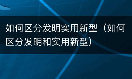 如何区分发明实用新型（如何区分发明和实用新型）