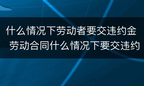 什么情况下劳动者要交违约金 劳动合同什么情况下要交违约金