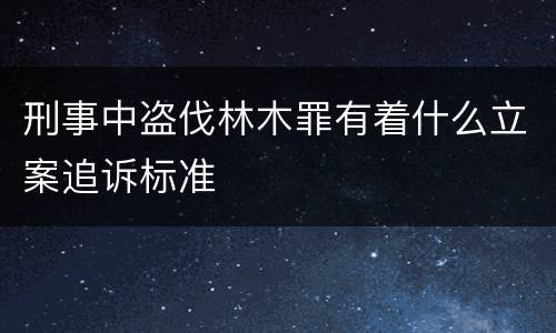 刑事中盗伐林木罪有着什么立案追诉标准