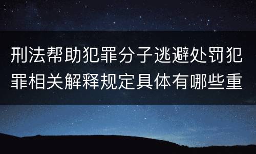 刑法帮助犯罪分子逃避处罚犯罪相关解释规定具体有哪些重要内容
