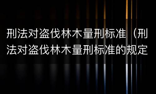 刑法对盗伐林木量刑标准（刑法对盗伐林木量刑标准的规定）