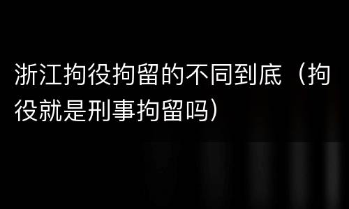浙江拘役拘留的不同到底（拘役就是刑事拘留吗）