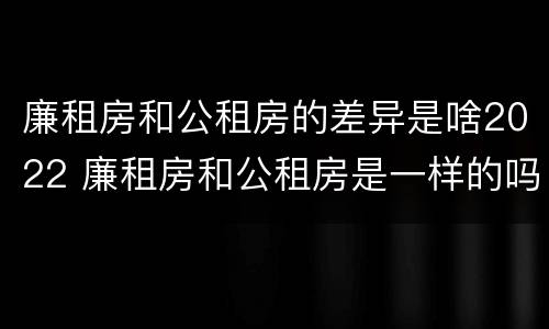 廉租房和公租房的差异是啥2022 廉租房和公租房是一样的吗
