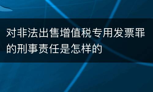 对非法出售增值税专用发票罪的刑事责任是怎样的