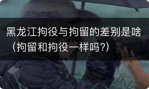 黑龙江拘役与拘留的差别是啥（拘留和拘役一样吗?）