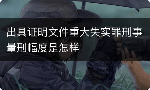 出具证明文件重大失实罪刑事量刑幅度是怎样