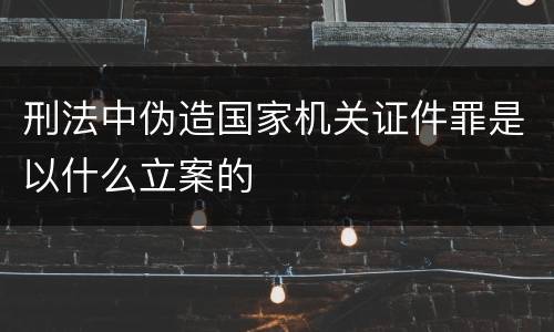 刑法中伪造国家机关证件罪是以什么立案的