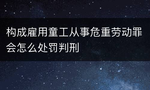 构成雇用童工从事危重劳动罪会怎么处罚判刑