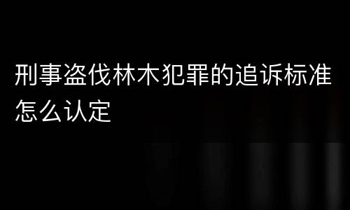 刑事盗伐林木犯罪的追诉标准怎么认定