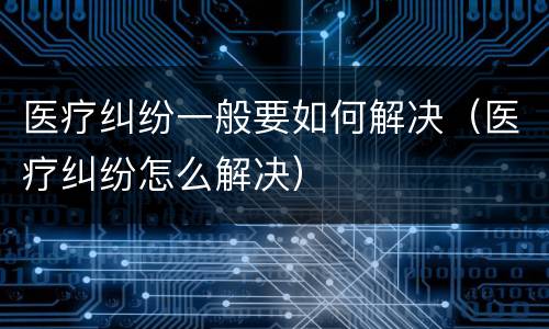 医疗纠纷一般要如何解决（医疗纠纷怎么解决）