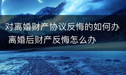 对离婚财产协议反悔的如何办 离婚后财产反悔怎么办