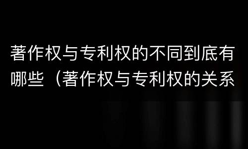 著作权与专利权的不同到底有哪些（著作权与专利权的关系）