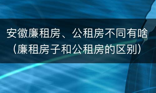安徽廉租房、公租房不同有啥（廉租房子和公租房的区别）