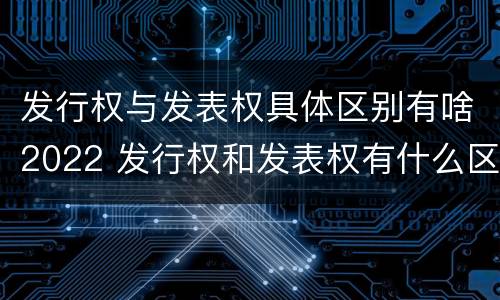 发行权与发表权具体区别有啥2022 发行权和发表权有什么区别