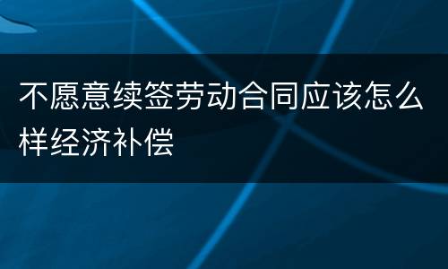 不愿意续签劳动合同应该怎么样经济补偿
