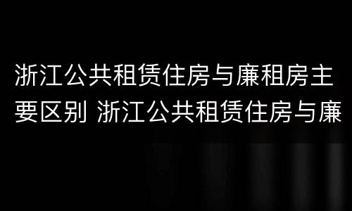 浙江公共租赁住房与廉租房主要区别 浙江公共租赁住房与廉租房主要区别是什么