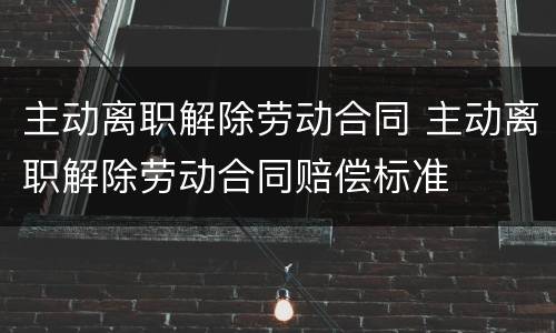 主动离职解除劳动合同 主动离职解除劳动合同赔偿标准