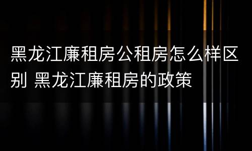 黑龙江廉租房公租房怎么样区别 黑龙江廉租房的政策