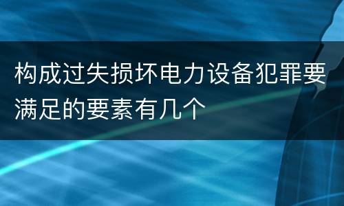 构成过失损坏电力设备犯罪要满足的要素有几个