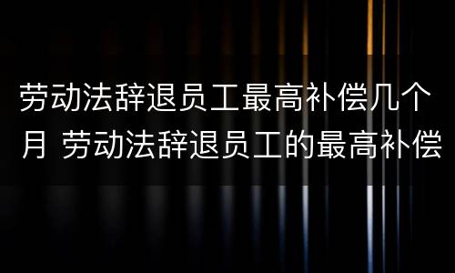 劳动法辞退员工最高补偿几个月 劳动法辞退员工的最高补偿