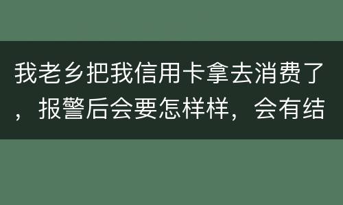 我老乡把我信用卡拿去消费了，报警后会要怎样样，会有结果吗